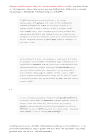 El hombre que hizo campaña a favor de la permamencia de España en la OTAN”, esta afición del líder
de Podemos por esta coalición militar viene de lejos. Ya en la década de los 80, Monedero se mostraba
entusiasmado por el bandazo del PSOE hacia la integración en la OTAN:
“El PSOE de aquellos años terminó convirtiéndose en una nutrida y
bulliciosa pajarera de “piquitos de oro”, muchos de ellos tránsfugas de las
corrientes eurocomunistas del PCE, que revoloteaban alrededor de sus
dirigentes tratando de llamar su atención. Y, de paso, si se terciaba, obtener
algún “carguillo” que les ayudara a despejar su incierto futuro profesional. Pero
para conseguirlo, además de la labia había por lo menos que simultanear aquel
emperifollo con la actividad partidaria. De acuerdo con los testimonios consultados
por quien esto escribe, todo indica que Juan Carlos lo debió de entender así, y se
puso manos a la obra.
Sus “compañeros” de la época conservan todavía un vívido recuerdo de la fruición
con la que aquel joven universitario socialdemócrata acogió la campaña a favor de
la permanencia de España en la OTAN. “Daba la sensación de que en ello le iba la
vida. Durante aquella dura campaña a favor de la OTAN Juan Carlos estaba en
todas partes. Lo mismo daba charlas a los estudiantes que querían escucharlo,
como se dedicaba a hacer pasquines y distribuir octavillas. La cosa no era fácil,
porque el ambiente estudiantil de esa época era muy hostil a la entrada de España
en esta organización bélica. Pero hay que reconocer que Juan Carlos, pese a ello, se
comportó muy bien”.
(…)
En honor a la verdad hay que decir que en aquella ocasión Juan Carlos Monedero
no traicionó a nadie. Él no era un “reconvertido” que había optado por cambiar de
chaqueta a última hora. Fueran cuales fueran las razones que lo movieron,
Monedero había asumido políticamente el planteamiento global y estratégico del
PSOE: había que estar en la OTAN porque ellos eran nuestros aliados, y los otros, la
Unión Soviética y el Pacto de Varsovia, eran “el enemigo”. “
También podríamos sacar a colación las múltiples ocasiones en las que los líderes de Podemos se han
posicionado contra Venezuela, otro país que lleva en el punto de mira del Imperialismo y los poderes
globalistas desde hace décadas. Tiremos de hemeroteca:
 