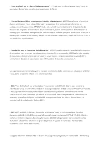 – “Foro Al-Jahedh por la Libertad de Pensamiento”. $131.000 para fortalecer la capacidad y construir
una cultura democrática entre los jóvenes activistas de Túnez.
– “Centro Mohamed Ali de Investigación, Estudios y Capacitación“. $33.500 para formar un grupo de
jóvenes activistas en Túnez sobre el liderazgo y la capacidad de organización para fomentar su
participación en la vida pública. [MACRST] llevó a cabo un entrenamiento intensivo de cuatro días de
duración del programa de instructores de un núcleo de 10 jóvenes activistas cívicos de Túnez sobre el
liderazgo y las habilidades de organización, formación de 50 hombres y mujeres activistas de 20 a 40 en el
liderazgo y la toma de de decisiones y trabajó con los activistas capacitados a través de 50 visitas in situ a
sus respectivas organizaciones.
– “Asociación para la Promoción de la Educación“. $ 27.000 para fortalecer la capacidad de los maestros
de secundaria para promover los valores democráticos y cívicos en sus aulas. APES llevó a cabo un taller
de capacitación de instructores para profesores universitarios e inspectores escolares y celebró tres
seminarios de dos días de capacitación para 120 maestros de escuelas secundarias…”.
Las organizaciones mencionadas y otras han sido beneficiarios de las subvenciones actuales de la NED en
Túnez, como la siguiente lista de años anteriores indica:
– 2008: “Foro de Al-Jahedh por la Libertad de Pensamiento” recibió 57.000 dólares para entrenar a
activistas de Túnez, el Centro Mohamed Ali de Investigación tiene $ 37.800; Tunissian Arab Civitas Institute,
$ 43.000 para la formación de profesores en “valores cívicos” y el Center for International Private
Enterprise (CIPE), 163.205 dólares “para inculcar los doctrinas de libre empresa entre los empresarios
tunecinos, que refleja el objetivo real de la NED en su promoción de “los valores democráticos y la
sociedad civil”: la globalización” (Bolton, 2011).
– 2007: AJFFT recibió $ 45.000 para desarrollar activistas de Túnez, el Instituto Árabe de Derechos
Humanos recibió $ 43.900; El Centro para la Empresa Privada Internacional (CIPE), $ 175, 818; el Centro
Mohamed Ali de Investigación, Estudios y Formación $38.500, la Organización Marroquí de Derechos
Humanos $ 60.000 “para fortalecer un grupo de jóvenes abogados de Túnez para movilizar a los
ciudadanos sobre temas de la reforma.”
En Egipto, el número de becas NED se duplicó en 2009 para 33 proyectos por un total de $ 1.4 millones y
 