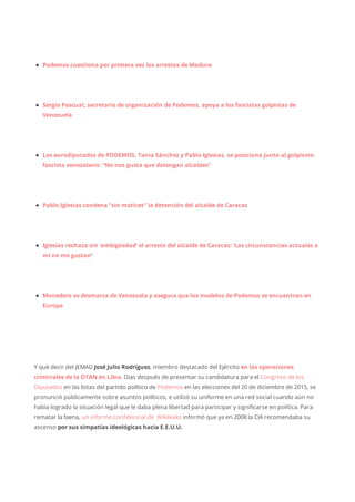 Podemos cuestiona por primera vez los arrestos de Maduro
Sergio Pascual, secretario de organización de Podemos, apoya a los fascistas golpistas de
Venezuela
Los eurodiputados de PODEMOS, Tania Sánchez y Pablo Iglesias, se posiciona junto al golpismo
fascista venezolano: “No nos gusta que detengan alcaldes”
Pablo Iglesias condena “sin matices” la detención del alcalde de Caracas
Iglesias rechaza sin ‘ambigüedad’ el arresto del alcalde de Caracas: ‘Las circunstancias actuales a
mí no me gustan‘
Monedero se desmarca de Venezuela y asegura que los modelos de Podemos se encuentran en
Europa
Y qué decir del JEMAD José Julio Rodríguez, miembro destacado del Ejército en las operaciones
criminales de la OTAN en Libia. Días después de presentar su candidatura para el Congreso de los
Diputados en las listas del partido político de Podemos en las elecciones del 20 de diciembre de 2015, se
pronunció públicamente sobre asuntos políticos, e utilizó su uniforme en una red social cuando aún no
había logrado la situación legal que le daba plena libertad para participar y significarse en política. Para
rematar la faena, un informe confidencial de Wikileaks informó que ya en 2008 la CIA recomendaba su
ascenso por sus simpatías ideológicas hacia E.E.U.U.
 