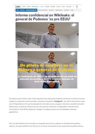 Así, parece que en efecto, esta “nueva izquierda” que representa Podemos mantiene, al menos en lo que
respecta a cuestiones internacionales, una postura bastante “indulgente” -por decirlo de manera suave-
con el “Imperialismo 2.0” que ha desatado en el mundo el caos y la guerra merced a una Administración
Obama que, a través de revoluciones de color, guerras indirectas, e implacables “intervenciones
humanitarias” de la OTAN, pretende conseguir a cualquier precio sus inconfesables intereses
geopolíticos.
Pero no sólo Podemos ha mostrado sus simpatías hacia Soros y Obama en el ámbito de la política
exterior, sino que también lo ha hecho con no menor entusiasmo en las cuestiones de política interna.
 