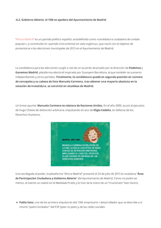 -6.2. Gobierno Abierto: el 15M se apodera del Ayuntamiento de Madrid
“Ahora Madrid” es un partido político español, autodefinido como «candidatura ciudadana de unidad
popular», y constituido en «partido instrumental sin vida orgánica», que nació con el objetivo de
presentarse a las elecciones municipales de 2015 en el Ayuntamiento de Madrid.
La candidatura para las elecciones surgió a raíz de un acuerdo alcanzado por la dirección de Podemos y
Ganemos Madrid, plataforma electoral inspirada por Guanyem Barcelona, al que también se sumaron
independientes y otros partidos. Finalmente, la candidatura quedó en segunda posición en número
de concejales y su cabeza de lista Manuela Carmena, tras obtener una mayoría absoluta en la
votación de investidura, se convirtió en alcaldesa de Madrid.
Un breve apunte: Manuela Carmena es relatora de Naciones Unidas. En el año 2009, acusó al ejecutivo
de Hugo Chávez de detención arbitraria, impulsando el caso de Eligio Cedeño, en defensa de los
Derechos Humanos.
Una vez llegada al poder, la plataforma “Ahora Madrid” presentó el 29 de julio de 2015 la novedosa “Área
de Participación Ciudadana y Gobierno Abierto” del Ayuntamiento de Madrid. Como no podía ser
menos, el evento se realizó en el Medialab-Prado y lo hizo de la mano de un “triunvirato” bien ilustre.
Pablo Soto: uno de los primera impulsores del 15M, empresario / desarrollador que se describe a sí
mismo “padre fundador” del P2P (peer to peer) y de las redes sociales
 
