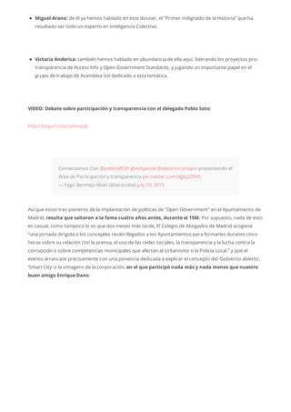 Miguel Arana: de él ya hemos hablado en este dossier, el “Primer indignado de la Historia” que ha
resultado ser todo un experto en Inteligencia Colectiva.
Victoria Anderica: también hemos hablado en abundancia de ella aquí, liderando los proyectos pro-
transparencia de Access Info y Open Government Standards, y jugando un importante papel en el
grupo de trabajo de Asamblea Sol dedicado a esta temática.
VIDEO: Debate sobre participación y transparencia con el delegado Pablo Soto:
http://tinyurl.com/znhnqs6
Comenzamos Con @pabloMP2P @vickyande @electrocronopio presentando el
Área de Participación y transparencia pic.twitter.com/djjKJ2ZPA5
— Yago Bermejo Abati (@iacocoba) July 29, 2015
Así que estos tres pioneros de la implantación de políticas de “Open Government” en el Ayuntamiento de
Madrid, resulta que saltaron a la fama cuatro años antes, durante el 15M. Por supuesto, nada de esto
es casual, como tampoco lo es que dos meses más tarde, El Colegio de Abogados de Madrid acogiese
“una jornada dirigida a los concejales recién llegados a los Ayuntamientos para formarles durante cinco
horas sobre su relación con la prensa, el uso de las redes sociales, la transparencia y la lucha contra la
corrupción o sobre competencias municipales que afectan al Urbanismo o la Policía Local.” y que el
evento arrancase precisamente con una ponencia dedicada a explicar el concepto del ‘Gobierno abierto’,
‘Smart City’ o la «imagen» de la corporación, en el que participó nada más y nada menos que nuestro
buen amigo Enrique Dans:
 