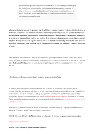 decisiones del gobierno. Es decir, pasaremos de un sistema político en el que
los ciudadanos apenas tenían posibilidades efectivas de participación a
otro en el que no tendrán absolutamente ninguna (si antes nos timaban a
plena luz del día desde el Parlamento, en un futuro nos timarán desde las
oscuras tinieblas de internet).”
¿Comprenden ahora mejor lo que esto significa? El proyecto del “Área de Participación Ciudadana y
Gobierno Abierto” no fue más que la culminación del proyecto impulsado por quienes diseñaron la
estrategia de ingeniería social del 15M (cuando de pronto la “transparencia” se convirtió en asunto
prioritario de los españoles, incluso por encima de problemas más acuciantes como el paro), con el
objetivo de implementar en España las iniciativas de Open Government y Open Data, las cuales sus
máximos valedores a nivel mundial son el tándem Soros-Omidyar por un lado, y Obama-Clinton por
el otro.
Se trata de un ataque frontal a la soberanía de España que no proviene ni de Irán, Venezuela o Rusia,
como nos quieren hacer creer los medios (quienes son los primeros en colaborar en semejante complot)
sino de Estados Unidos… Una apuesta que a renglón seguido también va a adoptar Podemos a nivel
estatal.
– 6.3. Podemos: la culminación de un proyecto largamente diseñado
El partido político Podemos también ha mostrado su deseo de sustituir la clase política por la
tecnocrática. Sus portavoces más ilustres se han encargado de difamar sistemáticamente a los políticos,
metiéndolos a todos en el mismo saco bajo el peyorativo epíteto de “la casta“, mientras que ellos
mismos en algunos casos se han definido como “una tecnocracia con corazón“. En diversas ocasiones
Pablo Iglesias ha propuesto resolver la incierta situación política de España con un dirigente “neutral” de
corte tecnocrático.
Y es que los que saben mucho de tecnocracias son los pobres habitantes a cuyos países se extendió la
llamada “Primavera Árabe”. Vean aquí algunos ejemplos:
VIDEO: El Primer Ministro de Túnez reitera su intención de formar un gobierno de tecnócratas:
http://tinyurl.com/zcao3rf
VIDEO: Egipto tendrá un gobierno de tecnócratas:
 