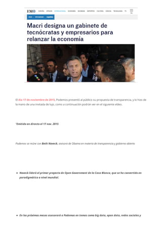 El día 17 de noviembre de 2015, Podemos presentó al público su propuesta de transparencia, y lo hizo de
la mano de una invitada de lujo, como a continuación podrán ver en el siguiente vídeo.
“Emitido en directo el 17 nov. 2015
Podemos se reúne con Beth Noveck, asesora de Obama en materia de transparencia y gobierno abierto
Noveck lideró el primer proyecto de Open Government de la Casa Blanca, que se ha convertido en
paradigmático a nivel mundial.
En los próximos meses asesorará a Podemos en temas como big data, open data, redes sociales y
 
