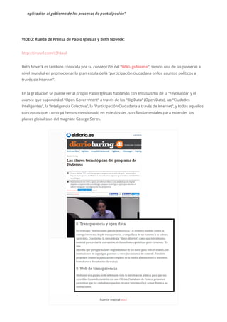 aplicación al gobierno de los procesos de participación”
VIDEO: Rueda de Prensa de Pablo Iglesias y Beth Noveck:
http://tinyurl.com/z3hkxul
Beth Noveck es también conocida por su concepción del “Wiki- gobierno“, siendo una de las pioneras a
nivel mundial en promocionar la gran estafa de la “participación ciudadana en los asuntos políticos a
través de Internet”.
En la grabación se puede ver al propio Pablo Iglesias hablando con entusiasmo de la “revolución” y el
avance que supondrá el “Open Government” a través de los “Big Data” (Open Data), las “Ciudades
Inteligentes”, la “Inteligencia Colectiva”, la “Participación Ciudadana a través de Internet”, y todos aquellos
conceptos que, como ya hemos mencionado en este dossier, son fundamentales para entender los
planes globalistas del magnate George Soros.
Fuenteoriginalaquí
 