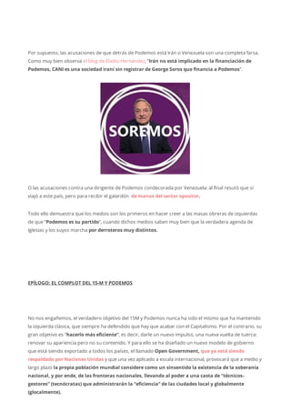 Por supuesto, las acusaciones de que detrás de Podemos está Irán o Venezuela son una completa farsa.
Como muy bien observa el blog de Eladio Hernández, “Irán no está implicado en la financiación de
Podemos, CANI es una sociedad iraní sin registrar de George Soros que financia a Podemos”.
O las acusaciones contra una dirigente de Podemos condecorada por Venezuela: al final resutó que sí
viajó a este país, pero para recibir el galardón de manos del sector opositor.
Todo ello demuestra que los medios son los primeros en hacer creer a las masas obreras de izquierdas
de que “Podemos es su partido“, cuando dichos medios saben muy bien que la verdadera agenda de
Iglesias y los suyos marcha por derroteros muy distintos.
EPÍLOGO: EL COMPLOT DEL 15-M Y PODEMOS
No nos engañemos, el verdadero objetivo del 15M y Podemos nunca ha sido el mismo que ha mantenido
la izquierda clásica, que siempre ha defendido que hay que acabar con el Capitalismo. Por el contrario, su
gran objetivo es “hacerlo más eficiente”, es decir, darle un nuevo impulso, una nueva vuelta de tuerca:
renovar su apariencia pero no su contenido. Y para ello se ha diseñado un nuevo modelo de gobierno
que está siendo exportado a todos los países, el llamado Open Government, que ya está siendo
respaldado por Naciones Unidas y que una vez aplicado a escala internacional, provocará que a medio y
largo plazo la propia población mundial considere como un sinsentido la existencia de la soberanía
nacional, y por ende, de las fronteras nacionales, llevando al poder a una casta de “técnicos-
gestores” (tecnócratas) que administrarán la “eficiencia” de las ciudades local y globalmente
(glocalmente).
 