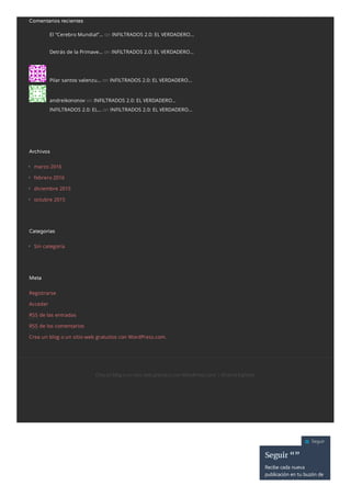 Comentarios recientes
El “Cerebro Mundial”… on INFILTRADOS 2.0: EL VERDADERO…
Detrás de la Primave… on INFILTRADOS 2.0: EL VERDADERO…
Pilar santos valenzu… on INFILTRADOS 2.0: EL VERDADERO…
andreikononov on INFILTRADOS 2.0: EL VERDADERO…
INFILTRADOS 2.0: EL… on INFILTRADOS 2.0: EL VERDADERO…
Archivos
marzo 2016
febrero 2016
diciembre 2015
octubre 2015
Categorías
Sin categoría
Meta
Registrarse
Acceder
RSS de las entradas
RSS de los comentarios
Crea un blog o un sitio web gratuitos con WordPress.com.
Crea un blog o un sitio web gratuitos con WordPress.com.| Eltema Eighties.
Seguir
Seguir “”
Recibe cada nueva
publicación en tu buzón de
correo electrónico.
 