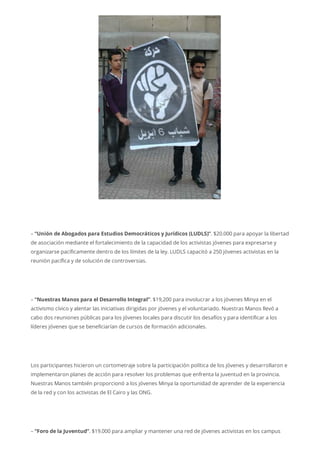 – “Unión de Abogados para Estudios Democráticos y Jurídicos (LUDLS)”. $20.000 para apoyar la libertad
de asociación mediante el fortalecimiento de la capacidad de los activistas jóvenes para expresarse y
organizarse pacíficamente dentro de los límites de la ley. LUDLS capacitó a 250 jóvenes activistas en la
reunión pacífica y de solución de controversias.
– “Nuestras Manos para el Desarrollo Integral”. $19,200 para involucrar a los jóvenes Minya en el
activismo cívico y alentar las iniciativas dirigidas por jóvenes y el voluntariado. Nuestras Manos llevó a
cabo dos reuniones públicas para los jóvenes locales para discutir los desafíos y para identificar a los
líderes jóvenes que se beneficiarían de cursos de formación adicionales.
Los participantes hicieron un cortometraje sobre la participación política de los jóvenes y desarrollaron e
implementaron planes de acción para resolver los problemas que enfrenta la juventud en la provincia.
Nuestras Manos también proporcionó a los jóvenes Minya la oportunidad de aprender de la experiencia
de la red y con los activistas de El Cairo y las ONG.
– “Foro de la Juventud”. $19.000 para ampliar y mantener una red de jóvenes activistas en los campus
 
