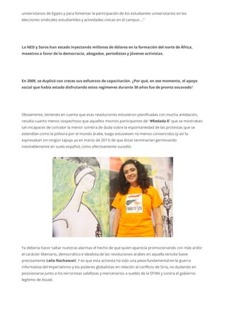 universitarios de Egipto y para fomentar la participación de los estudiantes universitarios en las
elecciones sindicales estudiantiles y actividades cívicas en el campus….”
La NED y Soros han estado inyectando millones de dólares en la formación del norte de África,
maestros a favor de la democracia, abogados, periodistas y jóvenes activistas.
En 2009, se duplicó con creces sus esfuerzos de capacitación. ¿Por qué, en ese momento, el apoyo
social que había estado disfrutando estos regímenes durante 30 años fue de pronto socavado?
Obviamente, teniendo en cuenta que esas revoluciones estuvieron planificadas con mucha antelación,
resulta cuanto menos sospechoso que aquellos mismos participantes de “#Redada 6” que se mostraban
tan incapaces de concebir la menor sombra de duda sobre la espontaneidad de las protestas que se
extendían como la pólvora por el mundo árabe, luego estuviesen no menos convencidos (y así lo
expresaban sin ningún tapujo ya en marzo de 2011) de que éstas terminarían germinando
inevitablemente en suelo español, como efectivamente sucedió.
Ya debería hacer saltar nuestras alarmas el hecho de que quien aparecía promocionando con más ardor
el carácter libertario, democrático e idealista de las revoluciones árabes en aquella tertulia fuese
precisamente Leila Nachawati. Y es que esta activista ha sido una pieza fundamental en la guerra
informativa del Imperialismo y los poderes globalistas en relación al conflicto de Siria, no dudando en
posicionarse junto a los terroristas salafistas y mercenarios a sueldo de la OTAN y contra el gobierno
legítimo de Assad.
 