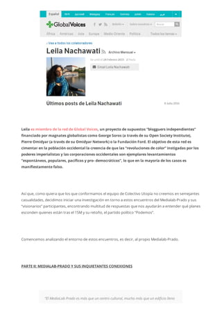 Leila es miembro de la red de Global Voices, un proyecto de supuestos “blogguers independientes”
financiado por magnates globalistas como George Soros (a través de su Open Society Institute),
Pierre Omidyar (a través de su Omidyar Network) o la Fundación Ford. El objetivo de esta red es
cimentar en la población occidental la creencia de que las “revoluciones de color” instigadas por los
poderes imperialistas y las corporaciones occidentales son ejemplares levantamientos
“espontáneos, populares, pacíficos y pro- democráticos”, lo que en la mayoría de los casos es
manifiestamente falso.
Así que, como quiera que los que conformamos el equipo de Colectivo Utopía no creemos en semejantes
casualidades, decidimos iniciar una investigación en torno a estos encuentros del Medialab-Prado y sus
“visionarios” participantes, encontrando multitud de respuestas que nos ayudarán a entender qué planes
esconden quienes están tras el 15M y su retoño, el partido político “Podemos”.
Comencemos analizando el entorno de estos encuentros, es decir, al propio Medialab-Prado.
PARTE II: MEDIALAB-PRADO Y SUS INQUIETANTES CONEXIONES
“El MediaLab Prado es más que un centro cultural, mucho más que un edificio lleno
 
