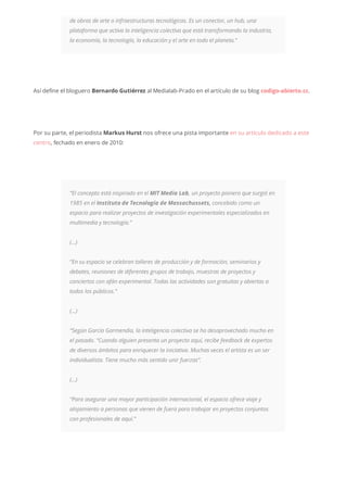 de obras de arte o infraestructuras tecnológicas. Es un conector, un hub, una
plataforma que activa la inteligencia colectiva que está transformando la industria,
la economía, la tecnología, la educación y el arte en todo el planeta.”
Así define el bloguero Bernardo Gutiérrez al Medialab-Prado en el artículo de su blog codigo-abierto.cc.
Por su parte, el periodista Markus Hurst nos ofrece una pista importante en su artículo dedicado a este
centro, fechado en enero de 2010:
“El concepto está inspirado en el MIT Media Lab, un proyecto pionero que surgió en
1985 en el Instituto de Tecnología de Massachussets, concebido como un
espacio para realizar proyectos de investigación experimentales especializados en
multimedia y tecnología.”
(…)
“En su espacio se celebran talleres de producción y de formación, seminarios y
debates, reuniones de diferentes grupos de trabajo, muestras de proyectos y
conciertos con afán experimental. Todas las actividades son gratuitas y abiertas a
todos los públicos.”
(…)
“Según García Garmendia, la inteligencia colectiva se ha desaprovechado mucho en
el pasado. “Cuando alguien presenta un proyecto aquí, recibe feedback de expertos
de diversos ámbitos para enriquecer la iniciativa. Muchas veces el artista es un ser
individualista. Tiene mucho más sentido unir fuerzas”.
(…)
“Para asegurar una mayor participación internacional, el espacio ofrece viaje y
alojamiento a personas que vienen de fuera para trabajar en proyectos conjuntos
con profesionales de aquí.”
 
