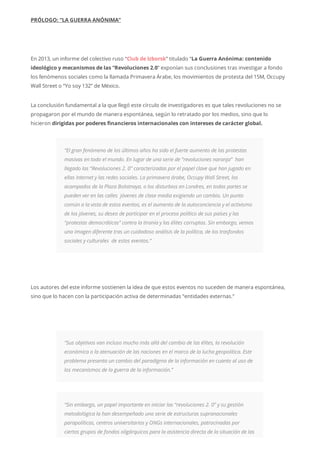 PRÓLOGO: “LA GUERRA ANÓNIMA”
En 2013, un informe del colectivo ruso “Club de Izborsk” titulado “La Guerra Anónima: contenido
ideológico y mecanismos de las “Revoluciones 2.0” exponían sus conclusiones tras investigar a fondo
los fenómenos sociales como la llamada Primavera Árabe, los movimientos de protesta del 15M, Occupy
Wall Street o “Yo soy 132” de México.
La conclusión fundamental a la que llegó este círculo de investigadores es que tales revoluciones no se
propagaron por el mundo de manera espontánea, según lo retratado por los medios, sino que lo
hicieron dirigidas por poderes financieros internacionales con intereses de carácter global.
“El gran fenómeno de los últimos años ha sido el fuerte aumento de las protestas
masivas en todo el mundo. En lugar de una serie de “revoluciones naranja” han
llegado las “Revoluciones 2. 0” caracterizadas por el papel clave que han jugado en
ellas Internet y las redes sociales. La primavera árabe, Occupy Wall Street, los
acampados de la Plaza Bolotnaya, o los disturbios en Londres, en todas partes se
pueden ver en las calles jóvenes de clase media exigiendo un cambio. Un punto
común a la vista de estos eventos, es el aumento de la autoconciencia y el activismo
de los jóvenes, su deseo de participar en el proceso político de sus países y las
“protestas democráticas” contra la tiranía y las élites corruptas. Sin embargo, vemos
una imagen diferente tras un cuidadoso análisis de la política, de los trasfondos
sociales y culturales de estos eventos.”
Los autores del este informe sostienen la idea de que estos eventos no suceden de manera espontánea,
sino que lo hacen con la participación activa de determinadas “entidades externas.”
“Sus objetivos van incluso mucho más allá del cambio de las élites, la revolución
económica o la atenuación de las naciones en el marco de la lucha geopolítica. Este
problema presenta un cambio del paradigma de la información en cuanto al uso de
los mecanismos de la guerra de la información.”
“Sin embargo, un papel importante en iniciar las “revoluciones 2. 0” y su gestión
metodológica la han desempeñado una serie de estructuras supranacionales
parapolíticas, centros universitarios y ONGs internacionales, patrocinadas por
ciertos grupos de fondos oligárquicos para la asistencia directa de la situación de las
 