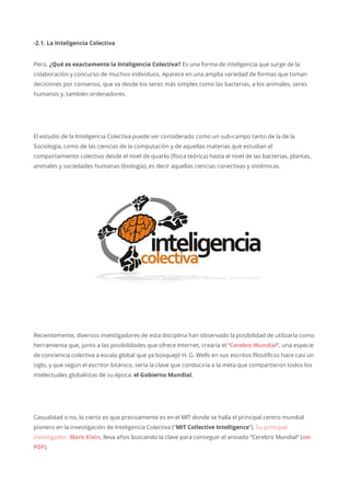 -2.1. La Inteligencia Colectiva
Pero, ¿Qué es exactamente la Inteligencia Colectiva? Es una forma de inteligencia que surge de la
colaboración y concurso de muchos individuos. Aparece en una amplia variedad de formas que toman
decisiones por consenso, que va desde los seres más simples como las bacterias, a los animales, seres
humanos y, también ordenadores.
El estudio de la Inteligencia Colectiva puede ser considerado como un sub-campo tanto de la de la
Sociología, como de las ciencias de la computación y de aquellas materias que estudian el
comportamiento colectivo desde el nivel de quarks (física teórica) hasta el nivel de las bacterias, plantas,
animales y sociedades humanas (biología), es decir aquellas ciencias conectivas y sistémicas.
Recientemente, diversos investigadores de esta disciplina han observado la posibilidad de utilizarla como
herramienta que, junto a las posibilidades que ofrece Internet, crearía el “Cerebro Mundial“, una especie
de conciencia colectiva a escala global que ya bosquejó H. G. Wells en sus escritos filosóficos hace casi un
siglo, y que según el escritor bitánico, sería la clave que conduciría a la meta que compartieron todos los
intelectuales globalistas de su época: el Gobierno Mundial.
Casualidad o no, lo cierto es que precisamente es en el MIT donde se halla el principal centro mundial
pionero en la investigación de Inteligencia Colectiva (“MIT Collective Intelligence“). Su principal
investigador, Mark Klein, lleva años buscando la clave para conseguir el ansiado “Cerebro Mundial” (ver
PDF).
 