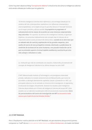 Como muy bien observa el blog “Conspiración Abierta” al ilustrarnos de cómo la inteligencia colectiva
está siendo utilizada por la élite que nos gobierna:
“El término Inteligencia Colectiva hace referencia a una estrategia ideada por los
cerebros del más contemporáneo capitalismo (con influencias minarquistas y
anarcocapitalistas), con el objeto de que lo que ellos llaman el “mercado” funcione
con la mayor precisión y eficacia posible. Su propósito es programar el
subconsciente de las masas de acuerdo con unos intereses empresariales
muy concretos. Por supuesto, los teóricos de la Inteligencia Colectiva, al igual que
Podemos, nos presentan habitualmente este concepto bajo la máscara de un
importante avance social y de desarrollo democrático, cuando no es otra cosa que
un método más de control y explotación de las grandes mayorías; otra
vuelta de tuerca de este psicopático sistema, destinada a perfeccionar la
condición de esclavos de los seres humanos; una pseudo-revolución con la
que se pretende superar el actual modelo neoliberal y sustituirlo por otro
más salvaje e inhumano si cabe.
La institución que más ha contribuido a la creación, el desarrollo y la extensión del
concepto de Inteligencia Colectiva en los últimos tiempos ha sido el MIT.
El MIT (Massachusetts Institute of Technology) es una prestigiosa universidad
privada, radicada en el estado norteamericano de Massachusetts, que nunca ha
escondido su ideología abiertamente capitalista. Desde su fundación en 1861, sus
principales esfuerzos los ha centrado en el terreno de la investigación, la ingeniería y
la educación tecnológica. Actualmente, destacan los estudios sobre Inteligencia
Colectiva desarrollados por el Centro de Inteligencia Colectiva del propio MIT. Estos
estudios son un referente mundial para miles de asociaciones empresariales. Entre
los patrocinadores del centro de investigación del MIT se encuentra nada
menos que el ejército de los Estados Unidos.”
-2.2. El MIT Medialab
Pero si focalizamos nuestra atención en el MIT Medialab, nos percataremos de que entre quienes
componen su “staff” técnico se encuentra nada menos que Ethan Zuckerman, el creador de Global
 
