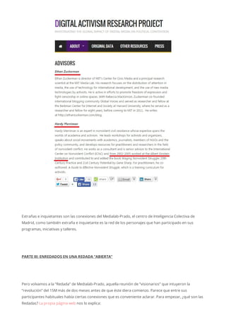Extrañas e inquietantes son las conexiones del Medialab-Prado, el centro de Inteligencia Colectiva de
Madrid, como también extraña e inquietante es la red de los personajes que han participado en sus
programas, iniciativas y talleres.
PARTE III: ENREDADOS EN UNA REDADA “ABIERTA”
Pero volvamos a la “Redada” de Medialab-Prado, aquella reunión de “visionarios” que intuyeron la
“revolución” del 15M más de dos meses antes de que éste diera comienzo. Parece que entre sus
participantes habituales había ciertas conexiones que es conveniente aclarar. Para empezar, ¿qué son las
Redadas? La propia página web nos lo explica:
 