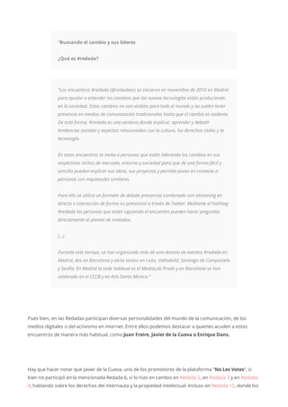 “Buscando el cambio y sus líderes
¿Qué es #redada?
“Los encuentros #redada (@redadaes) se iniciaron en noviembre de 2010 en Madrid
para ayudar a entender los cambios que las nuevas tecnologías están produciendo
en la sociedad. Estos cambios no son visibles para todo el mundo y no suelen tener
presencia en medios de comunicación tradicionales hasta que el cambio es evidente.
De esta forma, #redada es una ventana donde explicar, aprender y debatir
tendencias sociales y aspectos relacionados con la cultura, los derechos civiles y la
tecnología.
En estos encuentros se invita a personas que están liderando los cambios en sus
respectivos nichos de mercado, entorno y sociedad para que de una forma fácil y
sencilla puedan explicar sus ideas, sus proyectos y permita poner en contacto a
personas con inquietudes similares.
Para ello se utiliza un formato de debate presencial combinado con streaming en
directo e interacción de forma no presencial a través de Twitter. Mediante el hashtag
#redada las personas que están siguiendo el encuentro pueden hacer preguntas
directamente al plantel de invitados.
(…)
Durante este tiempo, se han organizado más de una docena de eventos #redada en
Madrid, dos en Barcelona y otros tantos en León, Valladolid, Santiago de Compostela
y Sevilla. En Madrid la sede habitual es el MediaLab Prado y en Barcelona se han
celebrado en el CCCB y en Arts Santa Mònica.”
Pues bien, en las Redadas participan diversas personalidades del mundo de la comunicación, de los
medios digitales o del activismo en internet. Entre ellos podemos destacar a quienes acuden a estos
encuentros de manera más habitual, como Juan Freire, Javier de la Cueva o Enrique Dans.
Hay que hacer notar que Javier de la Cueva, uno de los promotores de la plataforma “No Les Votes“, si
bien no participó en la mencionada Redada 6, sí lo hizo en cambio en Redada 2, en Redada 3 y en Redada
4, hablando sobre los derechos del internauta y la propiedad intelectual. Incluso en Redada 15, donde los
 