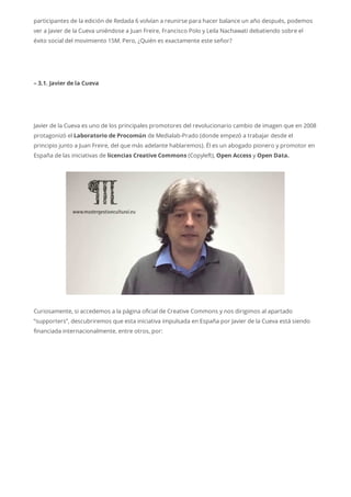 participantes de la edición de Redada 6 volvían a reunirse para hacer balance un año después, podemos
ver a Javier de la Cueva uniéndose a Juan Freire, Francisco Polo y Leila Nachawati debatiendo sobre el
éxito social del movimiento 15M. Pero, ¿Quién es exactamente este señor?
– 3.1. Javier de la Cueva
Javier de la Cueva es uno de los principales promotores del revolucionario cambio de imagen que en 2008
protagonizó el Laboratorio de Procomún de Medialab-Prado (donde empezó a trabajar desde el
principio junto a Juan Freire, del que más adelante hablaremos). Él es un abogado pionero y promotor en
España de las iniciativas de licencias Creative Commons (Copyleft), Open Access y Open Data.
Curiosamente, si accedemos a la página oficial de Creative Commons y nos dirigimos al apartado
“supporters”, descubriremos que esta iniciativa impulsada en España por Javier de la Cueva está siendo
financiada internacionalmente, entre otros, por:
 