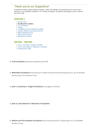Ford Foundation (fundación tapadera de la CIA)
Wikimedia Foundation (financiada por el Open Society Institute de George Soros, por la Omidyar
Network y por la Fundación Ford)
John S. and James L. Knight Foundation (muy ligada a Ashoka)
John D. and Catherine T. MacArthur Foundation
William and Flora Hewlett Foundation (de la multinacional HP, relacionada con la Rockefeller
Brothers Fund)
 