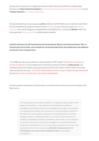 Aunque esto no aparece en su página web oficial, Creative Commons también ha recibido apoyo
financiero del Open Society Foundations (como admite la propia página web de esta institución) y de la
Omidyar Network (ver noticia de 2009 aquí).
No estará demás hacer constar aquí que Joi Ito, el Director del MIT Media Lab, fue además hasta finales
de 2012 Presidente de Creative Commons (Fuente: Wikipedia), y por si esto fuera poco, es miembro
destacado de la red de “blogueros independientes” de Global Voices. Su hermana Mizuko (“Mimi” Ito)
forma parte del Consejo Consultivo de Wikimedia Foundation.
Creative Commons ha sido fuertemente promocionada por figuras clave del movimiento 15M, no
sólo por Javier de la Cueva, sino también por otros personajes de los que hablaremos más adelante,
como Juan Freire o Enrique Dans.
Ya en 2008 Javier de la Cueva publicó un breve panfleto en PDF titulado “El derecho a la ciencia. La
ciencia en abierto” en el que hablaba de la necesidad de adoptar la política de Open Access, una
iniciativa que permite compartir gratuitamente documentos de carácter científico online sin por ello
violar los derechos de autor… la cual fue impulsada por primera vez por el Open Society Institute de
George Soros en la conocida como “Convención de Budapest”.
En dicho panfleto el propio De La Cueva traduce un extracto de la Iniciativa que él mismo apoya, la del
Open Access:
“Una vieja tradición y una nueva tecnología han convergido en hacer posible un bien
público sin precedentes. La vieja tradición es la voluntad de los científicos e
investigadores de publicarlos frutos de sus investigaciones sin pago, con el propósito
de la búsqueda de la verdad y del conocimiento. La nueva tecnología es Internet. El
bien público que hacen posible es la distribución mundial electrónica de artículos
revisados por pares, completamente libres y con acceso sin restricciones por los
científicos, investigadores, profesores, estudiantes y otras mentes curiosas. Remover
las barreras a esta literatura acelerará la investigación, enriquecerá la educación,
compartirá el aprendizaje de los ricos con los pobres y los pobres con los ricos, hará
esta literatura tan útil como lo pueda ser y formará la base para unir a la
humanidad en una conversación intelectual común y búsqueda de
conocimiento”.
 