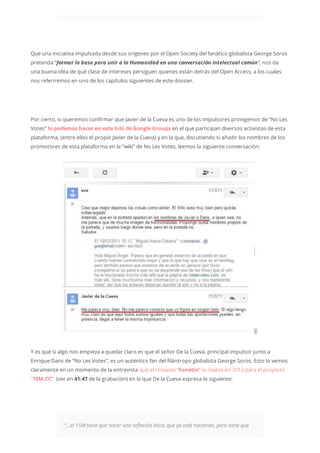 Que una iniciativa impulsada desde sus orígenes por el Open Society del fanático globalista George Soros
pretenda “formar la base para unir a la Humanidad en una conversación intelectual común“, nos da
una buena idea de qué clase de intereses persiguen quienes están detrás del Open Access, a los cuales
nos referiremos en uno de los capítulos siguientes de este dossier.
Por cierto, si queremos confirmar que Javier de la Cueva es uno de los impulsores primigenios de “No Les
Votes” lo podemos hacer en este hilo de Google Groups en el que participan diversos activistas de esta
plataforma, (entre ellos el propio Javier de la Cueva) y en la que, discutiendo si añadir los nombres de los
promotores de esta plataforma en la “wiki” de No Les Votes, leemos la siguiente conversación:
Y es que si algo nos empieza a quedar claro es que el señor De la Cueva, principal impulsor junto a
Enrique Dans de “No Les Votes”, es un auténtico fan del filántropo globalista George Soros. Esto lo vemos
claramente en un momento de la entrevista que el cineasta “Fanetin” le realiza en 2012 para el proyecto
“15M.CC” (ver en 41:47 de la grabación) en la que De la Cueva expresa lo siguiente:
“…el 15M tiene que hacer una reflexión ética, que ya está haciendo, pero tiene que
 