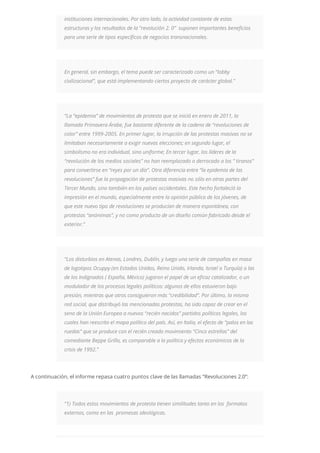 instituciones internacionales. Por otro lado, la actividad constante de estas
estructuras y los resultados de la “revolución 2. 0” suponen importantes beneficios
para una serie de tipos específicos de negocios transnacionales.
En general, sin embargo, el tema puede ser caracterizado como un “lobby
civilizacional”, que está implementando ciertos proyecto de carácter global.”
“La “epidemia” de movimientos de protesta que se inició en enero de 2011, la
llamada Primavera Árabe, fue bastante diferente de la cadena de “revoluciones de
color” entre 1999-2005. En primer lugar, la irrupción de las protestas masivas no se
limitaban necesariamente a exigir nuevas elecciones; en segundo lugar, el
simbolismo no era individual, sino uniforme; En tercer lugar, los líderes de la
“revolución de los medios sociales” no han reemplazado o derrocado a los ” tiranos”
para convertirse en “reyes por un día”. Otra diferencia entre “la epidemia de las
revoluciones” fue la propagación de protestas masivas no sólo en otras partes del
Tercer Mundo, sino también en los países occidentales. Este hecho fortaleció la
impresión en el mundo, especialmente entre la opinión pública de los jóvenes, de
que este nuevo tipo de revoluciones se producían de manera espontánea, con
protestas “anónimas”, y no como producto de un diseño común fabricado desde el
exterior.”
“Los disturbios en Atenas, Londres, Dublín, y luego una serie de campañas en masa
de logotipos Ocuppy (en Estados Unidos, Reino Unido, Irlanda, Israel o Turquía) o las
de los Indignados ( España, México) jugaron el papel de un eficaz catalizador, o un
modulador de los procesos legales políticos: algunos de ellos estuvieron bajo
presión, mientras que otros consiguieron más “credibilidad”. Por último, la misma
red social, que distribuyó las mencionadas protestas, ha sido capaz de crear en el
seno de la Unión Europea a nuevos “recién nacidos” partidos políticos legales, los
cuales han reescrito el mapa político del país. Así, en Italia, el efecto de “palos en las
ruedas” que se produce con el recién creado movimiento “Cinco estrellas” del
comediante Beppe Grillo, es comparable a la política y efectos económicos de la
crisis de 1992.”
A continuación, el informe repasa cuatro puntos clave de las llamadas “Revoluciones 2.0”:
“1) Todos estos movimientos de protesta tienen similitudes tanto en los formatos
externos, como en las promesas ideológicas.
 