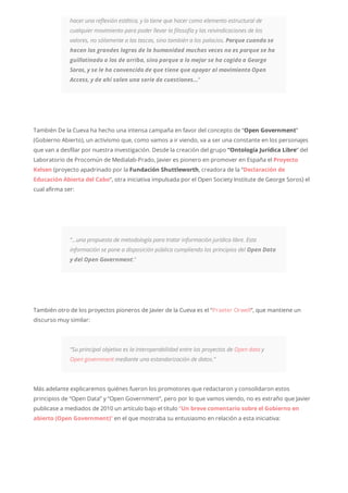 hacer una reflexión estética, y la tiene que hacer como elemento estructural de
cualquier movimiento para poder llevar la filosofía y las reivindicaciones de los
valores, no sólamente a las tascas, sino también a los palacios. Porque cuando se
hacen los grandes logros de la humanidad muchas veces no es porque se ha
guillotinado a los de arriba, sino porque a lo mejor se ha cogido a George
Soros, y se le ha convencido de que tiene que apoyar al movimiento Open
Access, y de ahí salen una serie de cuestiones…“
También De la Cueva ha hecho una intensa campaña en favor del concepto de “Open Government”
(Gobierno Abierto), un activismo que, como vamos a ir viendo, va a ser una constante en los personajes
que van a desfilar por nuestra investigación. Desde la creación del grupo “Ontología Jurídica Libre” del
Laboratorio de Procomún de Medialab-Prado, Javier es pionero en promover en España el Proyecto
Kelsen (proyecto apadrinado por la Fundación Shuttleworth, creadora de la “Declaración de
Educación Abierta del Cabo“, otra iniciativa impulsada por el Open Society Institute de George Soros) el
cual afirma ser:
“…una propuesta de metodología para tratar información jurídica libre. Esta
información se pone a disposición pública cumpliendo los principios del Open Data
y del Open Government.”
También otro de los proyectos pioneros de Javier de la Cueva es el “Praeter Orwell“, que mantiene un
discurso muy similar:
“Su principal objetivo es la interoperabilidad entre los proyectos de Open data y
Open government mediante una estandarización de datos.”
Más adelante explicaremos quiénes fueron los promotores que redactaron y consolidaron estos
principios de “Open Data” y “Open Government”, pero por lo que vamos viendo, no es extraño que Javier
publicase a mediados de 2010 un artículo bajo el título “Un breve comentario sobre el Gobierno en
abierto (Open Government)“ en el que mostraba su entusiasmo en relación a esta iniciativa:
 