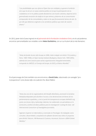 “Las posibilidades que nos ofrece el Open Gov son múltiples y suponen el embrión
de lo que ha de ser un nuevo sistema político en el que la participación de los
ciudadanos en la res pública pueda devolvernos una ilusión colectiva, alejarnos de la
generalizada sensación de estafa en la que vivimos y dotarnos de un conocimiento
enriquecedor de las comunidades y redes en las que forzosamente hemos de vivir. Es
por ello que debemos exigírselo a los servidores públicos que viven de nuestro
dinero.”
En 2012, Javier de la Cueva ingresó en el patronato de la fundación ciudadana Civio, en el cual podemos
encontrar personalidades tan notables como Helen Darbishire, con un currículum de lo más llamativo:
“Antes de fundar Access Info Europe en 2006, Helen trabajó con Article 19 (Londres y
París, 1989-1998) y el Open Society Institute (Budapest y Nueva York, 1999-2005),
además de como asesora para varias organizaciones intergubernamentales,
incluyendo la UNESCO, el Consejo de Europa, la OSCE y el Banco Mundial.”
En el patronazgo de Civio también nos encontramos a David Cabo, relacionado con oenegés “pro-
transparencia” como Access Info o la coalición Pro- Bono Público:
“Antes fue uno de los organizadores del Desafío AbreDatos, promovió la iniciativa
#adoptaundiputado para facilitar el acceso a las declaraciones de bienes de los
parlamentarios españoles, y creó el portal de transparencia europeo AsktheEU.org
(junto con Access Info y mySociety). Además, ha colaborado con periodistas en la
extracción y análisis de datos públicos para la investigación ‘Looting the Seas’, del
Internacional Consortium of Investigative Journalists.
Ingeniero Superior en Informática y Licenciado en Psicología. Ha trabajado como
consultor, desarrollador y arquitecto de software durante doce años en proyectos
para British Telecom, HM Revenues & Customs, Accenture, Ericsson o BBVA Global
Markets.”
 