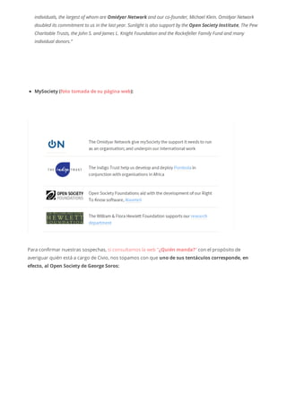 individuals, the largest of whom are Omidyar Network and our co-founder, Michael Klein. Omidyar Network
doubled its commitment to us in the last year. Sunlight is also support by the Open Society Institute, The Pew
Charitable Trusts, the John S. and James L. Knight Foundation and the Rockefeller Family Fund and many
individual donors.”
MySociety (foto tomada de su página web):
Para confirmar nuestras sospechas, si consultamos la web “¿Quién manda?“ con el propósito de
averiguar quién está a cargo de Civio, nos topamos con que uno de sus tentáculos corresponde, en
efecto, al Open Society de George Soros:
 