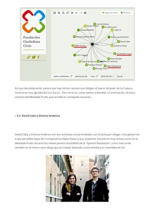 Así que decididamente, parece que hay ciertas razones que obligan al bueno de Javier de La Cueva a
mostrarse muy agradecido con Soros… Pero él no es, como vamos a desvelar a continuación, el único
activista del Medialab-Prado que se halla en semejante situación…
– 3.2. David Cabo y Victoria Anderica
David Cabo y Victoria Anderica son dos activistas comprometidos con la lucha por obligar a los gobiernos
a que aprueben leyes de Transparencia (Open Data), y que al perecer estuvieron muy activos tanto en el
Medialab-Prado durante los meses previos al estallido de la “Spanish Revolution”, como más tarde
también en el mismo seno del grupo de trabajo dedicado a esta temática en Asamblea de Sol.
 