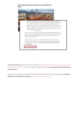 En este otro enlace podemos ver a David y Victoria trabajando a pleno rendimiento en el famoso grupo
de trabajo de Asamblea Sol en el que exigen que el gobierno tramite una propuesta de ley de Acceso a
la Información.
Observe que los folletos que Victoria Anderica y David Cabo repartieron en Acampada Sol, mencionan
todos ellos a la Coalición Pro Acceso. (Descargar original en PDF aquí).
 
