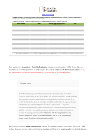 Que las oenegés Access Info y Coalición Pro Acceso estuvieron implicadas en el 15M desde el primer
momento lo podemos confirmar en este extracto del artículo del portal “20 minutos” titulado “El 15-M,
un movimiento que aceleró varias reformas y se introdujo en el debate político“:
“Transparencia
El 15-M recordó en sus reivindicaciones una vieja demanda hacia los poderes
públicos: la necesidad de una ley de acceso a la información pública. Esto es, una Ley
de Transparencia como la que ya tenía el resto de países europeos con más de un
millón de habitantes. El 23 de marzo fue aprobado un borrador de Ley en el Consejo
de Ministros que ponía sobre papel una de las exigencias del 15-M para la
regeneración democrática: obligar a los políticos a informar en qué gastan el dinero
público y permitir a los ciudadanos conocer las subvenciones, los contratos o los
sueldos de los cargos públicos. Dos ONG como Info Access y Coalición Pro
Acceso, apoyadas desde un primer momento por el 15-M, tuvieron una
importancia fundamental en su implantación.”
Recordemos que esta ley de transparencia fue una de las exigencias más escuchadas durante el 15M e
incluso después, cuando este movimiento se diluyó para infiltrarse en las plazas y barrios de toda España,
 