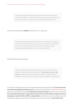 como recogían en diciembre de 2011 los medios locales de Málaga:
“Una de las principales demandas que se vienen articulando en las protestas de
plazas y barrios ligadas al 15M es la de la transparencia de los poderes públicos y la
apertura de los datos que recogen y producen las distintas Administraciones.”
Una entrevista realizada por Rebelión en julio de 2011 nos indica que:
“David Cabo ha participado en el grupo de trabajo de la Asamblea de Sol sobre Ley
de Acceso a la Información Pública y pertenece a Pro Bono Público, una asociación
que promueve la transparencia, así como la difusión de estándares, datos y
plataformas tecnológicas abiertas entre las instituciones públicas.”
Más adelante el propio Cabo explica:
“Desde hace años existe un grupo de ONG agrupadas en la Coalición ProAcceso:
(Intermón, Amnistía Internacional, Greenpeace…) coordinadas por Access- Info
Europe que exige al gobierno que cumpla sus promesas de aprobar una ley de
transparencia o acceso a la información que cumpla los estándares internacionales”
Ya nos llama la atención que varias de las organizaciones que menciona David Cabo forman parte del
entremado de oenegés financiado por Soros. Si ingresamos en la web de la coalición Pro Acceso nos
aparecera un listado de estas oenegés lideradas por Access Info Europe y entre las que se encuentran
Civio, Amnistía Internacional, Transparencia Internacional, Pro Bono Público, Amigos de la Tierra,
Greenpeace, Intermón Oxfam, WWF y un largo etcétera. También se muestra más abajo una lista de
individuos que apoyan esta asociación a título personal, entre los que vemos a Javier de la Cueva.
 