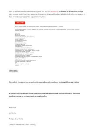 Pero lo definitivamente revelador es ingresar a la sección “donantes” en la web de Access Info Europe
para conocer quién financia a la asociación que coordinaba y lideraba a la Coalición Pro Acceso durante el
15M, encontrándonos con los siguientes donantes:
DONANTES:
Access Info Europe es una organización que se financia mediante fondos públicos y privados.
A continuación puede encontrar una lista con nuestros donantes. Información más detallada
puede encontrarse en nuestros Informes Anuales.
Adessium
ALTER-EU
Amigos de la Tierra
Cities on the Internet / Swiss Funding
 