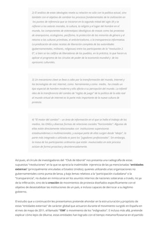 2) El análisis de estas ideologías revela su relación no sólo con la política actual, sino
también con el objetivo de cambiar los procesos fundamentales de la civilización en
los puntos de referencia que se iniciaron en la segunda mitad del siglo XX y se
refieren a los valores morales, la cultura, la religión y el lugar del hombre en el
mundo, los componentes de estereotipos ideológicos de masas como las protestas
de anarquismo, ecologismo, pacifismo, la protección de las minorías de género y el
retorno a las culturas primitivas, el anticlericalismo, o la transparencia informativa.
La predicación de estas recetas de liberación completa de las autoridades
(gubernamentales, militares, religiosas) entre los participantes de la “revolución 2.
0”, si bien se las califica de liberadoras de los pueblos, en la práctica, lo que hacen es
aplicar el programa de los círculos de poder de la economía mundial y de los
opresores culturales.
3) Un mecanismo clave se lleva a cabo por la transformación del mundo, Internet y
las tecnologías de red. Internet, como herramienta y como medio, ha creado un
tipo especial de hombre moderno y ello afecta a su percepción del mundo. La infantil
idea de la transferencia del cambio de “reglas de juego” de la política de la vida real
al mundo virtual de Internet es la parte más importante de la nueva cultura de
protesta.
4) “El motor del cambio” – un área de información en el que se halla el trabajo de los
medios, las ONGs y diversas formas de relaciones sociales “horizontales”. Algunas de
ellas están directamente relacionadas con instituciones supervisoras
estadounidenses o multinacionales, y aunque parte de ellas surgen desde “abajo”, la
parte más integrada o utilizada es para los “jugadores profesionales”. Sin embargo,
la masa de los participantes ordinarios que están involucrados en este proceso
actúan de forma proactiva y desinteresadamente.
Así pues, el círculo de investigadores del “Club de Izborsk” nos presenta una radiografía de estas
supuestas “revoluciones” en la que se aprecia la inadmisible injerencia de las ya mencionadas “entidades
externas” (principalmente vinculadas a Estados Unidos), quienes utilizando a las organizaciones no
gubernamentales como punta de lanza, y bajo lemas relativos a la “participación ciudadana” o la
“transparencia”, no dudan en inmiscuirse en los asuntos internos de naciones soberanas a través, no ya
de la infiltración, sino de la creación de movimientos de protesta diseñados específicamente con el
objetivo de desestabilizar las instituciones de un país, e incluso capaces de derrocar a su legítimo
gobierno.
El estudio que a continuación les presentamos pretende ahondar en la estructuración y propósito de
estas “entidades externas” de carácter global que actuaron durante el movimiento surgido en España en
el mes de mayo de 2011, el llamado “15M” o movimiento de los “indignados”. E incluso más allá, pretende
explicar cómo lejos de diluirse, estas entidades han logrado con el tiempo metamorfosearse en el partido
 