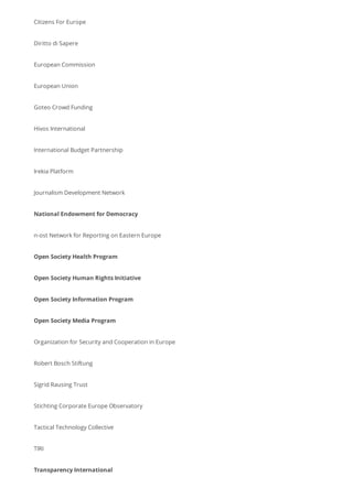 Citizens For Europe
Diritto di Sapere
European Commission
European Union
Goteo Crowd Funding
Hivos International
International Budget Partnership
Irekia Platform
Journalism Development Network
National Endowment for Democracy
n-ost Network for Reporting on Eastern Europe
Open Society Health Program
Open Society Human Rights Initiative
Open Society Information Program
Open Society Media Program
Organization for Security and Cooperation in Europe
Robert Bosch Stiftung
Sigrid Rausing Trust
Stichting Corporate Europe Observatory
Tactical Technology Collective
TIRI
Transparency International
 