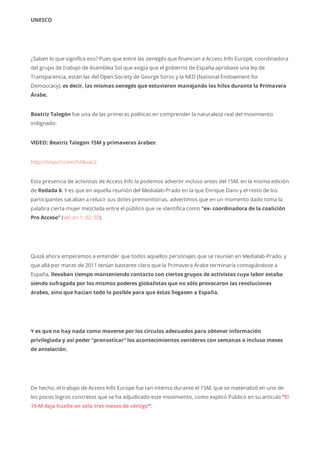 UNESCO
¿Saben lo que significa eso? Pues que entre las oenegés que financian a Access Info Europe, coordinadora
del grupo de trabajo de Asamblea Sol que exigía que el gobierno de España aprobase una ley de
Transparencia, están las del Open Society de George Soros y la NED (National Endowment for
Democracy), es decir, las mismas oenegés que estuvieron manejando los hilos durante la Primavera
Árabe.
Beatriz Talegón fue una de las primeras políticas en comprender la naturaleza real del movimiento
indignado:
VIDEO: Beatriz Talegon 15M y primaveras árabes:
http://tinyurl.com/h24uac2
Esta presencia de activistas de Access Info la podemos advertir incluso antes del 15M, en la misma edición
de Redada 6. Y es que en aquella reunión del Medialab-Prado en la que Enrique Dans y el resto de los
participantes sacaban a relucir sus dotes premonitorias, advertimos que en un momento dado toma la
palabra cierta mujer mezclada entre el público que se identifica como “ex- coordinadora de la coalición
Pro Acceso” (ver en 1: 02: 50).
Quizá ahora empecemos a entender que todos aquellos personajes que se reunían en Medialab-Prado, y
que allá por marzo de 2011 tenían bastante claro que la Primavera Árabe terminaría contagiándose a
España, llevaban tiempo manteniendo contacto con ciertos grupos de activistas cuya labor estaba
siendo sufragada por los mismos poderes globalistas que no sólo provocaron las revoluciones
árabes, sino que hacían todo lo posible para que éstas llegasen a España.
Y es que no hay nada como moverse por los círculos adecuados para obtener información
privilegiada y así poder “pronosticar” los acontecimientos venideros con semanas o incluso meses
de antelación.
De hecho, el trabajo de Access Info Europe fue tan intenso durante el 15M, que se materializó en uno de
los pocos logros concretos que se ha adjudicado este movimiento, como explicó Público en su artículo “El
15-M deja huella en sólo tres meses de vértigo“:
 