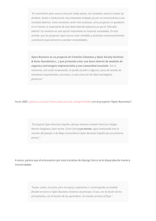 “El movimiento open source crece por todas partes, las iniciativas nacen en todos los
ámbitos. Gente e instituciones muy relevantes trabajan ya por un conocimiento y una
sociedad abiertos. Unas iniciativas serán más existosas, otros proyectos se quedarán
en el intento; lo importante de esta diversidad de esfuerzos es que la “filosofía
abierta” se convierta en una opción importante en nuestras sociedades. En este
sentido, que los proyectos open source sean rentables y atractivos empresarialmente
contribuirá especialmente a cambiar mentalidades.
Open Business es un proyecto de Creative Commons y Open Society Institute
& Soros Foundation (…) que pretende crear una base abierta de modelos de
negocio y estrategias empresariales y una comunidad asociada. Por el
momento, aún están empezando, se puede acceder a algunos casos de estudio de
iniciativas empresariales concretas y a una colección de ideas estratégicas
genéricas.”
Ya en 2007, vemos a un Juan Freire cada vez más comprometido con el proyecto “Open Bussiness”:
“El proyecto Open Business España, del que estamos tirando Francisco Vargas,
Ramón Sangüesa, Julen Iturbe, Oriol Lloret y yo mismo, sigue avanzando tras la
reunión del pasado 2 de Mayo (resumida en Open Business España da sus primeros
pasos).”
A veces, parece que el entusiasmo por esta iniciativa de George Soros se le disparaba de manera
incontrolable:
“Suave, suave, sin prisa, pero sin pausa, esperamos ir construyendo un modelo
flexible en torno a Open Business. Estamos al principio. O sea, con la ilusión de los
principiantes, con la ilusión de los aprendices. Un estado cercano al flujo.”
 