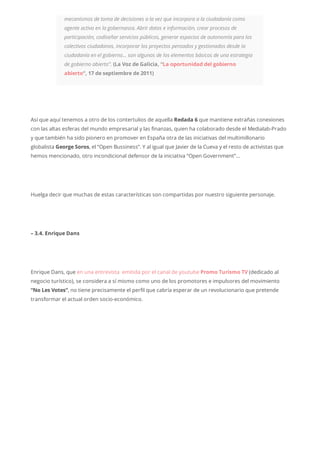 mecanismos de toma de decisiones a la vez que incorpora a la ciudadanía como
agente activo en la gobernanza. Abrir datos e información, crear procesos de
participación, codiseñar servicios públicos, generar espacios de autonomía para los
colectivos ciudadanos, incorporar los proyectos pensados y gestionados desde la
ciudadanía en el gobierno… son algunos de los elementos básicos de una estrategia
de gobierno abierto”. (La Voz de Galicia, “La oportunidad del gobierno
abierto“, 17 de septiembre de 2011)
Así que aquí tenemos a otro de los contertulios de aquella Redada 6 que mantiene extrañas conexiones
con las altas esferas del mundo empresarial y las finanzas, quien ha colaborado desde el Medialab-Prado
y que también ha sido pionero en promover en España otra de las iniciativas del multimillonario
globalista George Soros, el “Open Bussiness”. Y al igual que Javier de la Cueva y el resto de activistas que
hemos mencionado, otro incondicional defensor de la iniciativa “Open Government”…
Huelga decir que muchas de estas características son compartidas por nuestro siguiente personaje.
– 3.4. Enrique Dans
Enrique Dans, que en una entrevista emitida por el canal de youtube Promo Turismo TV (dedicado al
negocio turístico), se considera a sí mismo como uno de los promotores e impulsores del movimiento
“No Les Votes”, no tiene precisamente el perfil que cabría esperar de un revolucionario que pretende
transformar el actual orden socio-económico.
 