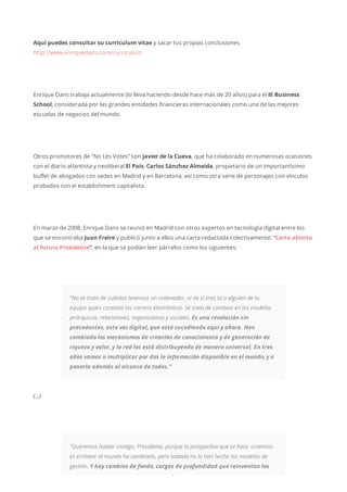 Aquí puedes consultar su curriculum vitae y sacar tus propias conclusiones.
http://www.enriquedans.com/curriculum
Enrique Dans trabaja actualmente (lo lleva haciendo desde hace más de 20 años) para el IE Business
School, considerada por las grandes entidades financieras internacionales como una de las mejores
escuelas de negocios del mundo.
Otros promotores de “No Les Votes” son Javier de la Cueva, que ha colaborado en numerosas ocasiones
con el diario atlantista y neoliberal El País; Carlos Sánchez Almeida, propietario de un importantísimo
buffet de abogados con sedes en Madrid y en Barcelona; así como otra serie de personajes con vínculos
probados con el establishment capitalista.
En marzo de 2008, Enrique Dans se reunió en Madrid con otros expertos en tecnología digital entre los
que se encontraba Juan Freire y publicó junto a ellos una carta redactada colectivamente: “Carta abierta
al futuro Presidente“, en la que se podían leer párrafos como los siguientes:
“No se trata de cuántos tenemos un ordenador, ni de si eres tú o alguien de tu
equipo quien contesta los correos electrónicos. Se trata de cambios en los modelos
jerárquicos, relacionales, organizativos y sociales. Es una revolución sin
precedentes, esta vez digital, que está sucediendo aquí y ahora. Han
cambiado los mecanismos de creación de conocimiento y de generación de
riqueza y valor, y la red los está distribuyendo de manera universal. En tres
años vamos a multiplicar por dos la información disponible en el mundo, y a
ponerla además al alcance de todos.”
(…)
“Queremos hablar contigo, Presidente, porque la prospectiva que se hace -creemos-
es errónea: el mundo ha cambiado, pero todavía no lo han hecho los modelos de
gestión. Y hay cambios de fondo, cargas de profundidad que reinventan los
 