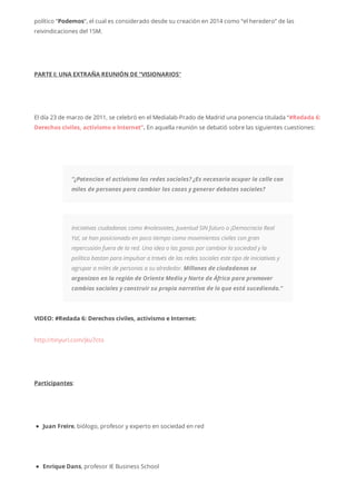 político “Podemos“, el cual es considerado desde su creación en 2014 como “el heredero” de las
reivindicaciones del 15M.
PARTE I: UNA EXTRAÑA REUNIÓN DE “VISIONARIOS“
El día 23 de marzo de 2011, se celebró en el Medialab-Prado de Madrid una ponencia titulada “#Redada 6:
Derechos civiles, activismo e Internet”. En aquella reunión se debatió sobre las siguientes cuestiones:
“¿Potencian el activismo las redes sociales? ¿Es necesario ocupar la calle con
miles de personas para cambiar las cosas y generar debates sociales?
Iniciativas ciudadanas como #nolesvotes, Juventud SIN futuro o ¡Democracia Real
Ya!, se han posicionado en poco tiempo como movimientos civiles con gran
repercusión fuera de la red. Una idea o las ganas por cambiar la sociedad y la
política bastan para impulsar a través de las redes sociales este tipo de iniciativas y
agrupar a miles de personas a su alrededor. Millones de ciudadanos se
organizan en la región de Oriente Medio y Norte de África para promover
cambios sociales y construir su propia narrativa de lo que está sucediendo.”
VIDEO: #Redada 6: Derechos civiles, activismo e Internet:
http://tinyurl.com/jku7cto
Participantes:
Juan Freire, biólogo, profesor y experto en sociedad en red
Enrique Dans, profesor IE Business School
 