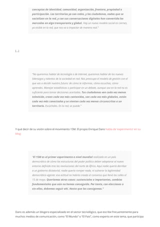 conceptos de identidad, comunidad, organización, frontera, propiedad o
participación. Los territorios ya son redes, y los ciudadanos, nodos que se
socializan en la red, y con sus conversaciones digitales han convertido los
mercados en algo transparente y global. Hay un nuevo modelo social en ciernes,
ya visible en la red, que nos va a impactar de manera real.”
(…)
“No queremos hablar de tecnología o de Internet, queremos hablar de los nuevos
liderazgos y talentos de la sociedad en red. Nos preocupa el modelo de gestión con el
que vas a decidir nuestro futuro: de cómo te informas, cómo escuchas, cómo
aprendes. Manejar estadísticas o participar en un debate, aunque sea en la red no es
suficiente para tomar decisiones acertadas. Tus ciudadanos ven cada vez menos
televisión, crean cada vez más contenidos, son cada vez más globales, están
cada vez más conectados y se sienten cada vez menos circunscritos a un
territorio. Escúchales. En la red, se puede.”
Y qué decir de su visión sobre el movimiento 15M. El propio Enrique Dans habla de ‘experimento’ en su
blog:
“El 15M es el primer experimento a nivel mundial realizado en un país
democrático de cómo las estructuras del poder político deben adaptarse al nuevo
entorno definido tras las revoluciones del norte de África. Aquí nadie quería derribar
a un gobierno dictatorial, nadie quería romper nada, ni vulnerar la legitimidad
democrática vigente: esa actitud no habría creado el consenso que llenó las calles el
15 de mayo. Queríamos otras cosas: sustanciales e importantes, cambios
fundamentales que aún no hemos conseguido. Por tanto, con elecciones o
sin ellas, debemos seguir ahí. Hasta que las consigamos.”
Dans es además un blogero especializado en el sector tecnológico, que escribe frecuentemente para
muchos medios de comunicación, como “El Mundo” o “El Pais”, como experto en este tema, que participa
 