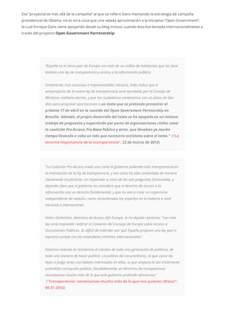 Ese “proyectarse más allá de la campaña” al que se refiere Dans mentando la estrategia de campaña
presidencial de Obama, no es otra cosa que una velada aproximación a la iniciativa “Open Government”,
la cual Enrique Dans viene apoyando desde su blog incluso cuando ésta fue lanzada internacionalmente a
través del proyecto Open Government Parntnership:
“España es el único país de Europa con más de un millón de habitantes que no tiene
todavía una ley de transparencia y acceso a la información pública.
Finalmente, tras sucesivos e impresentables retrasos, todo indica que el
anteproyecto de la nueva ley de transparencia será aprobado por el Consejo de
Ministros mañana viernes, y que los ciudadanos contaremos con un plazo de diez
días para proponer aportaciones a un texto que se pretende presentar el
próximo 17 de abril en la reunión del Open Government Partnership en
Brasilia. Además, el propio desarrollo del texto se ha apoyado en un intenso
trabajo de propuesta y supervisión por parte de organizaciones civiles como
la coalición Pro Acceso, Pro Bono Público y otras, que llevaban ya mucho
tiempo llevando a cabo un más que necesario activismo sobre el tema.” (“La
enorme importancia de la transparencia”, 22 de marzo de 2012)
“La Coalición Pro-Acceso envió una carta al gobierno pidiendo más transparencia en
la tramitación de la ley de transparencia, y esa carta ha sido contestada de manera
claramente insuficiente, sin responder a cinco de las seis preguntas formuladas, y
dejando claro que el gobierno no considera que el derecho de acceso a la
información sea un derecho fundamental, y que no van a crear un organismo
independiente de revisión, como recomiendan los expertos en la materia a nivel
nacional e internacional.
Helen Darbishire, directora de Access Info Europe, lo ha dejado clarísimo: “con esta
ley sería imposible ratificar el Convenio del Consejo de Europa sobre Acceso a
Documentos Públicos. Es difícil de entender por qué España propone una ley que ni
siquiera cumple con los estándares mínimos internacionales”.
Estamos viviendo la resistencia al cambio de toda una generación de políticos, de
toda una manera de hacer política. La política del oscurantismo, la que cuece las
leyes a fuego lento con lobbies interesados en ellas, la que ampara la tan tristemente
extendida corrupción política. Decididamente, en términos de transparencia
necesitamos mucho más de lo que este gobierno pretende ofrecernos.”
(“Transparencia: necesitamos mucho más de lo que nos quieren ofrecer”,
09.07.2012)
 