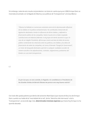 Sin embargo, nada de esto resulta sorprendente si se tiene en cuenta que ya en 2008 Enrique Dans se
mostraba encantado con la llegada de Obama y sus políticas de “transparencia” a la Casa Blanca:
“Obama ha hablado en numerosas ocasiones acerca de la desmesurada influencia
de los lobbies en la política norteamericana. Ha contribuido al desarrollo de
legislación destinada a limitar la influencia de dichos lobbies, y defiende la
financiación pública de las campañas, hasta el punto de no haber aceptado
contribuciones de lobbistas federales ni de grupos de interés durante la suya. En
caso de ser elegido Presidente, afirma que creará una base de datos de acceso
público conteniendo las relaciones entre los políticos y los lobbies y los datos de
financiación de todas las campañas, así como el llamado “Google for Government”,
un motor de búsqueda destinado a permitir a cualquier ciudadano acceder de
manera sencilla a las adjudicaciones, contratos, asignaciones y préstamos del
Estado con una total transparencia.
(..)
Es por eso que, en este sentido, la llegada a la candidatura a Presidente de
los Estados Unidos de Barack Obama me parece una muy buena noticia”
Con todo ello queda patente que detrás del activismo filantrópico que rezuma el discurso de Enrique
Dans cuando nos habla de la “neutralidad de la red”, de los “derechos del internauta” o de la
“transparencia”, se esconde algo más, determinados intereses espúreos que hasta hoy Enrique no ha
querido desvelar.
 