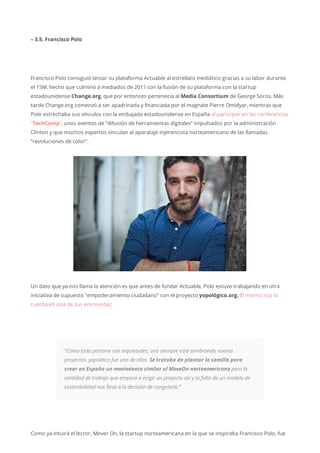 – 3.5. Francisco Polo
Francisco Polo consiguió lanzar su plataforma Actuable al estrellato mediático gracias a su labor durante
el 15M, hecho que culminó a mediados de 2011 con la fusión de su plataforma con la startup
estadounidense Change.org, que por entonces pertenecía al Media Consortium de George Soros. Más
tarde Change.org comenzó a ser apadrinada y financiada por el magnate Pierre Omidyar, mientras que
Polo estrechaba sus vínculos con la embajada estadounidense en España al participar en las conferencias
“TechCamp“, unos eventos de “difusión de herramientas digitales” impulsados por la administración
Clinton y que muchos expertos vinculan al aparataje injerencista norteamericano de las llamadas
“revoluciones de color”.
Un dato que ya nos llama la atención es que antes de fundar Actuable, Polo estuvo trabajando en otra
iniciativa de supuesto “empoderamiento ciudadano” con el proyecto yopológico.org. Él mismo nos lo
cuenta en una de sus entrevistas:
“Como toda persona con inquietudes, uno siempre está sembrando nuevos
proyectos. yopolitico fue uno de ellos. Se trataba de plantar la semilla para
crear en España un movimiento similar al MoveOn norteamericano pero la
cantidad de trabajo que empezó a exigir un proyecto así y la falta de un modelo de
sostenibilidad nos llevó a la decisión de congelarlo.”
Como ya intuirá el lector, Mover On, la startup norteamericana en la que se inspiraba Francisco Polo, fue
 