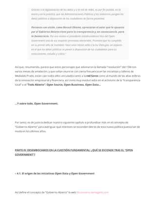 Gracias a la digitalización de los datos y a la red de redes, es por fin posible, en la
teoría y en la práctica, que las Administraciones Públicas y los Gobiernos pongan los
datos públicos a disposición de los ciudadanos de forma proactiva.
Personas con visión, como Barack Obama, apreciaron el valor que la apuesta
por el Gobierno Abierto tiene para la transparencia y, en consecuencia, para
la Democracia. Por ese motivo el presidente estadounidense hizo del Open
Government una de sus mayores promesas electorales. Promesa que ha cumplido
en su primer año de mandato: hace unos meses salía a la luz Data.gov, un espacio
en el que los datos públicos se ponen a disposición de los ciudadanos para su
conocimiento, estudio y crítica.”
Así que, resumiendo, parece que estos personajes que adivinaron la llamada “revolución” del 15M con
varios meses de antelación, y que solían reunirse con cierta frecuencia en las iniciativas y talleres de
Medialab-Prado, están casi todos ellos vinculados tanto a la red Soros como al mundo de las altas esferas
de la innovación empresarial y financiera, así como muy involucrados en el activismo de la “transparencia
total” o el “Todo Abierto”: Open Source, Open Bussiness, Open Data…
…Y sobre todo, Open Government.
Por tanto, es de justicia dedicar nuestro siguiente capítulo a profundizar más en el concepto de
“Gobierno Abierto” para averiguar qué intereses se esconden detrás de esta nueva política puesta tan de
moda en los últimos años.
PARTE IV: DESEMBOCAMOS EN LA CUESTIÓN FUNDAMENTAL: ¿QUÉ SE ESCONDE TRAS EL “OPEN
GOVERNMENT”?
– 4.1. El origen de las iniciativas Open Data y Open Government
Así define el concepto de “Gobierno Abierto” la web diccionario.sensagent.com
 