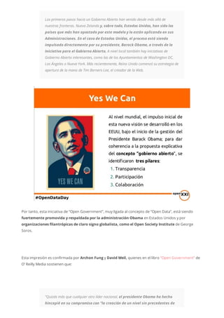 Los primeros pasos hacia un Gobierno Abierto han venido desde más allá de
nuestras fronteras. Nueva Zelanda y, sobre todo, Estados Unidos, han sido los
países que más han apostado por este modelo y lo están aplicando en sus
Administraciones. En el caso de Estados Unidos, el proceso está siendo
impulsado directamente por su presidente, Barack Obama, a través de la
Iniciativa para el Gobierno Abierto. A nivel local también hay iniciativas de
Gobierno Abierto interesantes, como las de los Ayuntamientos de Washington DC,
Los Ángeles o Nueva York. Más recientemente, Reino Unido comenzó su estrategia de
apertura de la mano de Tim Berners-Lee, el creador de la Web.
Por tanto, esta iniciativa de “Open Government”, muy ligada al concepto de “Open Data”, está siendo
fuertemente promovida y respaldada por la administración Obama en Estados Unidos y por
organizaciones filantrópicas de claro signo globalista, como el Open Society Institute de George
Soros.
Esta impresión es confirmada por Archon Fung y David Weil, quienes en el libro “Open Government” de
O’ Reilly Media sostienen que:
“Quizás más que cualquier otro líder nacional, el presidente Obama ha hecho
hincapié en su compromiso con “la creación de un nivel sin precedentes de
 