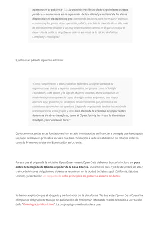 apertura en el gobierno” (…). Su administración ha dado seguimiento a estas
palabras con acciones en la expansión de la calidad y cantidad de los datos
disponibles en USAspending.gov, asentando las bases para hacer que el estímulo
económico y los gastos de recuperación pública, e incluso la creación de un alto nivel
de procesamiento llevaran a un muy impresionante camino en el que se incluya el
desarrollo de políticas de gobierno abierto en virtud de la oficina de Política
Científica y Tecnológica.”
Y justo en el párrafo siguiente admiten:
“Como complemento a estas iniciativas federales, una gran cantidad de
organizaciones cívicas y expertos compuestos por grupos como la Sunlight
Foundation, OMB Watch, y la Liga de Mujeres Votantes, ahora componen un
movimiento protransparencia capaz de exigir ambas exigencias, una mayor
apertura en el gobierno y el desarrollo de herramientas que permitan a los
ciudadanos aprovechar esa apertura. Llegando un poco más tarde a la cuestión de
la transparencia, estos grupos y otros han llamado la atención de importantes
donantes de obras benéficas, como el Open Society Institute, la Fundación
Omidyar, y la Fundación Ford.”
Curiosamente, todas estas fundaciones han estado involucradas en financiar a oenegés que han jugado
un papel decisivo en protestas sociales que han conducido a la desestabilización de Estados enteros,
como la Primavera Árabe o el Euromaidán en Ucrania.
Parece que el origen de la iniciativa Open Government/Open Data debemos buscarlo incluso un poco
antes de la llegada de Obama al poder de la Casa Blanca. Durante los días 7 y 8 de diciembre de 2007,
treinta defensores del gobierno abierto se reunieron en la ciudad de Sebastopol (California, Estados
Unidos), y escribieron un conjunto de ocho principios de gobierno abierto de datos.
Ya hemos explicado que el abogado y co-fundador de la plataforma “No Les Votes” Javier De la Cueva fue
el impulsor del grupo de trabajo del Laboratorio de Procomún (Medialab-Prado) dedicado a la creación
de la “Ontología Jurídica Libre“. La propia página web establece que:
 