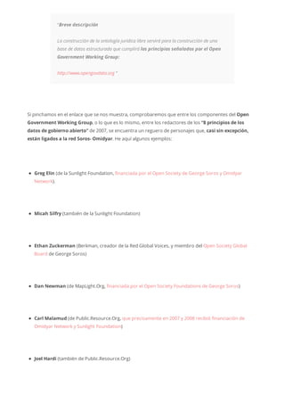 “Breve descripción
La construcción de la ontología jurídica libre servirá para la construcción de una
base de datos estructurada que cumplirá los principios señalados por el Open
Government Working Group:
http://www.opengovdata.org “
Si pinchamos en el enlace que se nos muestra, comprobaremos que entre los componentes del Open
Government Working Group, o lo que es lo mismo, entre los redactores de los “8 principios de los
datos de gobierno abierto” de 2007, se encuentra un reguero de personajes que, casi sin excepción,
están ligados a la red Soros- Omidyar. He aquí algunos ejemplos:
Greg Elin (de la Sunlight Foundation, financiada por el Open Society de George Soros y Omidyar
Network).
Micah Silfry (también de la Sunlight Foundation)
Ethan Zuckerman (Berkman, creador de la Red Global Voices, y miembro del Open Society Global
Board de George Soros)
Dan Newman (de MapLight.Org, financiada por el Open Society Foundations de George Soros)
Carl Malamud (de Public.Resource.Org, que precisamente en 2007 y 2008 recibió financiación de
Omidyar Network y Sunlight Foundation)
Joel Hardi (también de Public.Resource.Org)
 