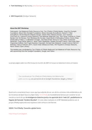 Tom Steinberg (de My Society, otra Startup financiada por el Open Society y Omidyar Network).
Will Fitzpatrick (Omidyar Network)
La propia página web nos informa que la reunión de 2007 en la que se redactaron estos principios:
“Fue coordinada por Tim O’Reilly de O’Reilly Media y Carl Malamud de
public.sources.org, con patrocinio de la Sunlight Foundation, Google, y Yahoo.”
Quizá sería conveniente hacer notar aquí que además de ser uno de los activistas más emblemáticos de
las iniciativas de Open Source y Open Data, Tim O’ Reilly es mundialmente famoso por sostener la casi
mesiánica teoría de que la Inteligencia Colectiva junto a la aparición de la “web 2.0”, posibilitarán la
llegada del llamado “Cerebro Mundial”. En este vídeo realizado en el MIT Medialab podemos ver al
propio O’Reilly explicando esta hipótesis sobre el futuro de Internet:
VIDEO: Tim O’Reilly: Towards a global brain:
http://tinyurl.com/j6ypkzk
 