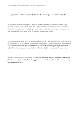 Pero, ¿qué es el “Cerebro Mundial” y cuándo surgió esta teoría?
– 4.2. Ingeniería social a escala global: El “Cerebro Mundial” y el gran fraude de la Wikipedia
El concepto de “World Brain” (“Cerebro Mundial”) tiene su origen en un recopilatorio de escritos y
discursos ofrecidos por H.G. Wells entre 1936 y 1938 acerca de la idea de construir una Enciclopedia
Mundial permanentemente actualizada que recoja y resuma todo el conocimiento humano y sirva de
base para la educación y el aprendizaje de cualquier ciudadano del mundo.
En un mundo donde, según Wells, la reducción de las distancias y la producción a gran escala han hecho
del patriotismo, los Estados-Nación, los grandes propietarios y la tradición una amenaza para la especie
humana, se hace indispensable borrar fronteras y unificar de forma progresiva y bien planeada a
toda la Tierra bajo la dirección de un Gobierno Mundial dirigido por una casta de tecnócratas.
El “Nuevo Enciclopedismo” (el viejo fue el de Diderot) es esencial si se quiere construir la comunidad
global tan deseada por la élite financiera y por las universidades que desean liderar la nueva etapa
tecnocrática del futuro.
 